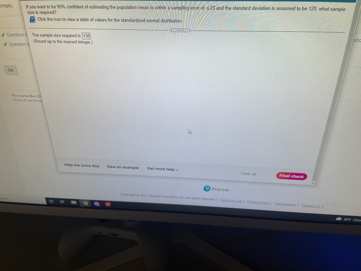 If you want to be 95% confident of estimating the population mean to within a sampling error of +20 and the standard deviation is assumed to be 120, what sample
size is required?
E Click the icon to view a table of values for the standardized normal distribution.
empts:
stic
The sample size required is 138
(Round up to the nearest integer.)
V Question
/ Question S
OK
This course (Bus 20
Terms of Use Prival
Help me solve this
View an example
Get more help -
Clear all
Final check
P Pearson
Copyright 2021 Pearson Education Inc. All rights reserved.I Tecms.of Use I Pacy Palicy I Permissions I Contact Us I
arch
48°F Cloue
