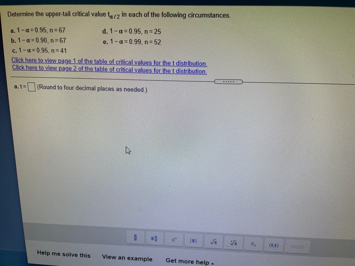 Determine the upper-tail critical value t,, in each of the following circumstances.
d. 1-a 0.95, n=25
e. 1-a=0.99, n= 52
a. 1-a 0.95, n= 67
b. 1-a=0.90, n=67
c. 1-a-0.95, n= 41
Click here to view page 1 of the table of critical values for thet distribution.
Click here to view page 2 of the table of critical values for thet distribution.
=D(Round to four decimal places as needed.)
Vi
(1,1)
More
Help me solve this
View an example
Get more help -
