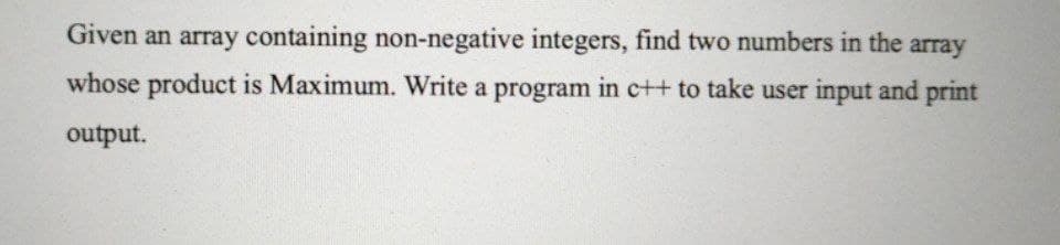 Given an array containing non-negative integers, find two numbers in the array
whose product is Maximum. Write a program in c++ to take user input and print
output.
