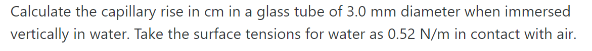 Calculate the capillary rise in cm in a glass tube of 3.0 mm diameter when immersed
vertically in water. Take the surface tensions for water as 0.52 N/m in contact with air.
