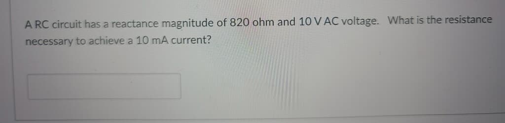 A RC circuit has a reactance magnitude of 820 ohm and 10 V AC voltage. What is the resistance
necessary to achieve a 10 mA current?
