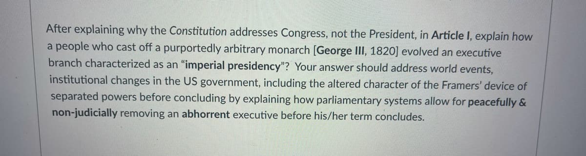 After explaining why the Constitution addresses Congress, not the President, in Article I, explain how
a people who cast off a purportedly arbitrary monarch [George II, 1820] evolved an executive
branch characterized as an "imperial presidency"? Your answer should address world events,
institutional changes in the US government, including the altered character of the Framers' device of
separated powers before concluding by explaining how parliamentary systems allow for peacefully &
non-judicially removing an abhorrent executive before his/her term concludes.
