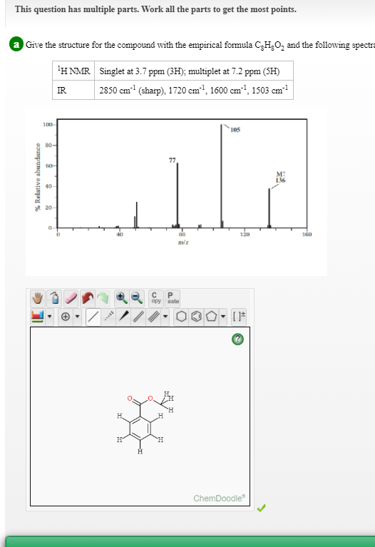 This question has multiple parts. Work all the parts to get the most points.
Give the structure for the compound with the empirical formula C,H,0, and the following spectra
'HNMR Singlet at 3.7 ppm (3H); multiplet at 7.2 ppm (SH)
2850 cm (sharp), 1720 cm!, 1600 cm!, 1503 cm
IR
100
105
B0-
77
60-
40-
* 20-
120
160
opy
asto
ChemDoodle
% Relative abundance
法、
