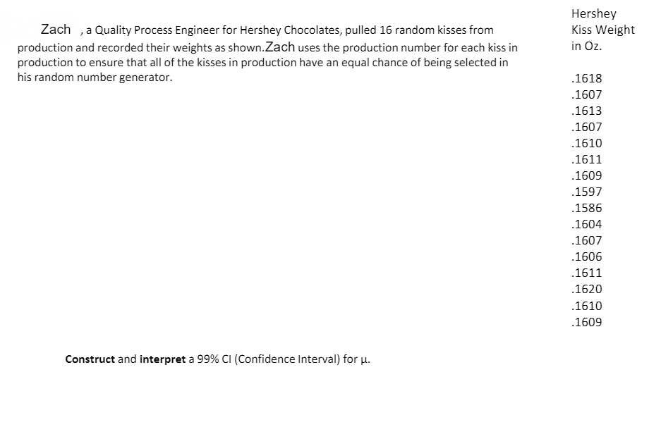 Hershey
Zach ,a Quality Process Engineer for Hershey Chocolates, pulled 16 random kisses from
production and recorded their weights as shown.Zach uses the production number for each kiss in
production to ensure that all of the kisses in production have an equal chance of being selected in
his random number generator.
Kiss Weight
in Oz.
.1618
.1607
.1613
.1607
.1610
.1611
.1609
.1597
.1586
.1604
.1607
.1606
.1611
.1620
.1610
.1609
Construct and interpret a 99% CI (Confidence Interval) for u.
