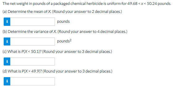 ### Uniform Distribution of Packaged Chemical Herbicide Weights

The net weight in pounds of a packaged chemical herbicide is uniformly distributed between 49.68 pounds and 50.24 pounds. Here we explore various statistical aspects of this distribution.

#### (a) Determine the Mean of \( X \) 
To find the mean of \( X \) (where X represents the weight), use the formula for the mean of a uniform distribution, which is given by:

\[ \mu = \frac{a + b}{2} \]

- **Input:** 
  - Lower bound \( a = 49.68 \) pounds
  - Upper bound \( b = 50.24 \) pounds
- **Calculation:** Mean \( \mu = \frac{49.68 + 50.24}{2} = 49.96 \) pounds

#### (b) Determine the Variance of \( X \)
The variance of a uniform distribution is given by:

\[ \sigma^2 = \frac{(b - a)^2}{12} \]

- **Input:** 
  - Lower bound \( a = 49.68 \) pounds
  - Upper bound \( b = 50.24 \) pounds
- **Calculation:** Variance \( \sigma^2 = \frac{(50.24 - 49.68)^2}{12} = 0.0317 \) pounds\(^2\)

#### (c) What is \( P(X < 50.1) \)?
To calculate the probability \( P(X < 50.1) \):

Use the cumulative distribution function (CDF) for a uniform distribution:

\[ F(x) = \frac{x - a}{b - a} \]

- **Input:** 
  - Random variable \( x = 50.1 \) pounds
  - Lower bound \( a = 49.68 \)
  - Upper bound \( b = 50.24 \)
- **Calculation:** 

  \( P(X < 50.1) = \frac{50.1 - 49.68}{50.24 - 49.68} \approx 0.750 \)

#### (d) What is \( P(X > 49.9) \)?
To calculate the probability \( P(X > 49.9) \):

Use the property of uniform distribution:

\[ P(X > x) = 1 - F