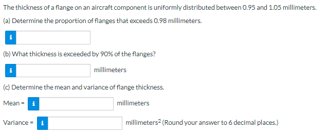 ### Uniform Distribution of Flange Thickness on Aircraft Components

The thickness of a flange on an aircraft component is uniformly distributed between 0.95 and 1.05 millimeters.

#### Questions:

**(a) Determine the proportion of flanges that exceeds 0.98 millimeters.**
- Proportion exceeding 0.98 mm: 
  \[ \boxed{} \]

**(b) What thickness is exceeded by 90% of the flanges?**
- Thickness exceeded by 90% of the flanges:
  \[ \boxed{} \] millimeters

**(c) Determine the mean and variance of flange thickness.**
- Mean:
  \[ \boxed{} \] millimeters
- Variance:
  \[ \boxed{} \] millimeters\(^2\) (Round your answer to 6 decimal places)