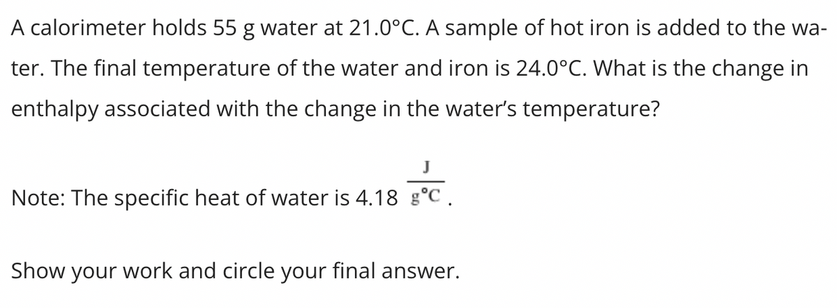 A calorimeter holds 55 g water at 21.0°C. A sample of hot iron is added to the wa-
ter. The final temperature of the water and iron is 24.0°C. What is the change in
enthalpy associated with the change in the water's temperature?
J
Note: The specific heat of water is 4.18 g°C.
Show your work and circle your final answer.