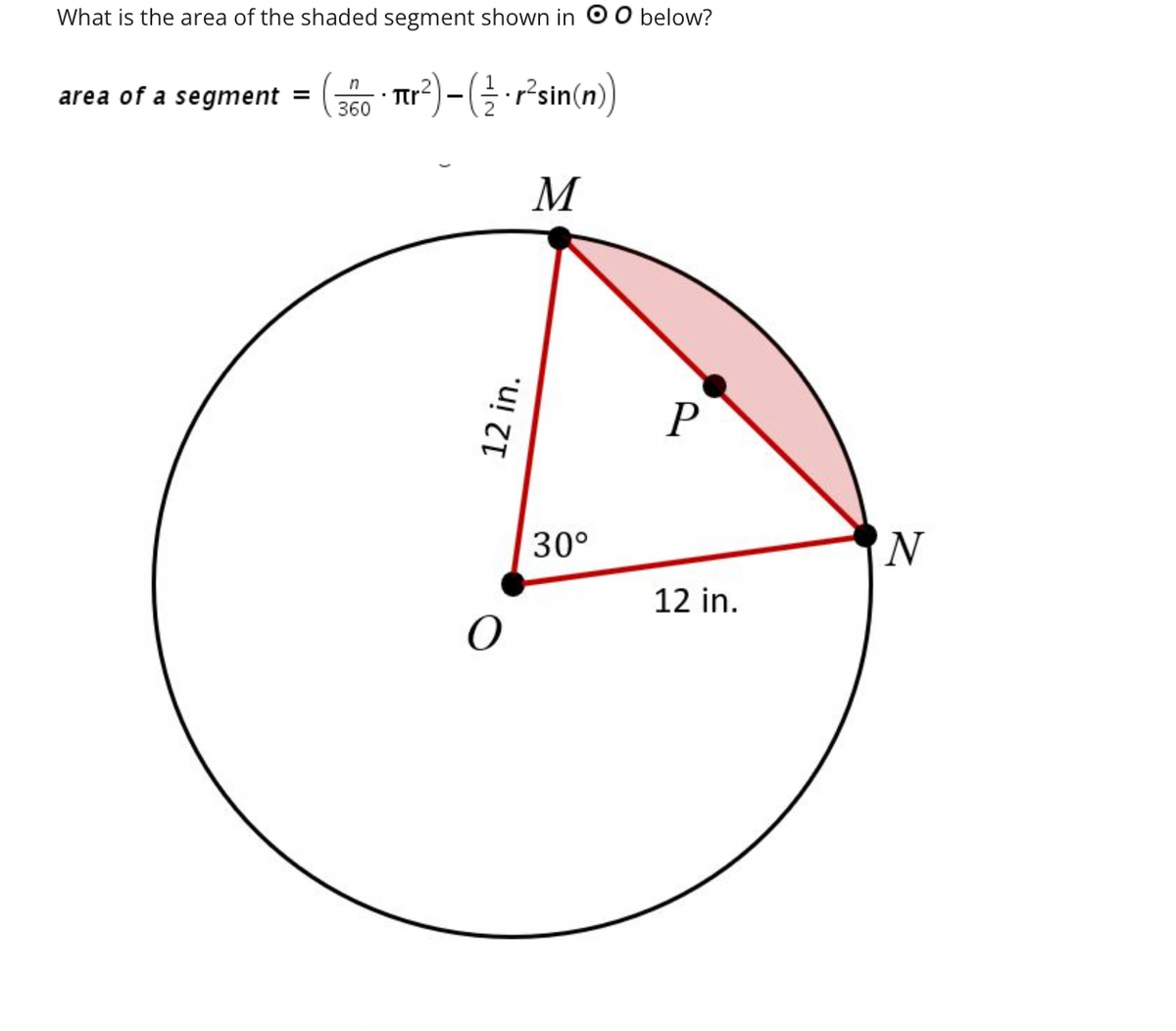 What is the area of the shaded segment shown in O O below?
• Tr²) - ( = · r²sin(n))
M
area of a segment =
n
360
12 in.
O
30°
P
12 in.
N