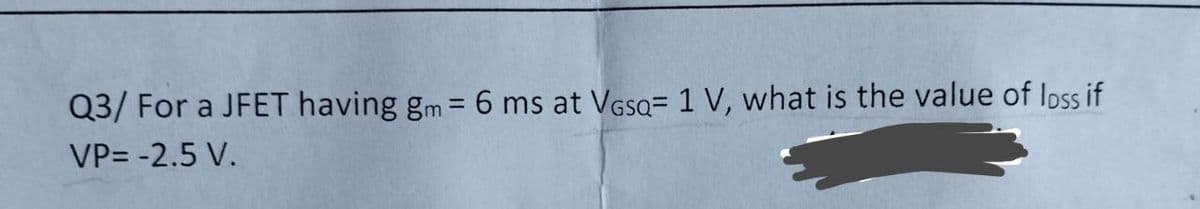 Q3/ For a JFET having gm = 6 ms at VGSQ= 1 V, what is the value of Ioss if
%3D
VP= -2.5 V.
