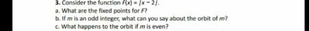 3. Consider the function F(x) = /x-2/.
a. What are the fixed points for F?
b. If m is an odd integer, what can you say about the orbit of m?
c. What happens to the orbit if m is even?
