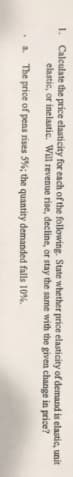 1. Calculate the price elasticity for each of the following. State whether price elasticity of demand is elastic, unit
elastic, or inelastic. Will revenue rise, decline, or stay the same with the given change in price?
a. The price of pens rises 5%; the quantity demanded falls 10%.
