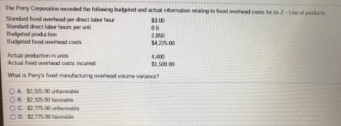 The Pery Corporation ecorded the following budgeted and actual information lating to fixed overtead costs for its Z-Line of products
Standwd fixed overhead per direct labor hour
Standard direct labor hours per unit
Budgeted production
Budgeted foxed overhead costs
$3.00
05
2,860
$4,275.00
Actual production in units
Actual fixed overhead costs incumred
4.400
$1,500 00
What is Perry's fxed manufacturing overhead volume vanance?
OA S2,325.00 unfavorable
OR $2.325 00 tavorable
OC S2,775 00 unfavorable
OD. $2.775.00 favorable
