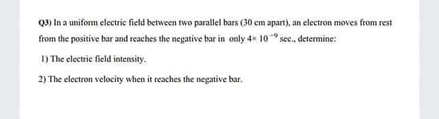 Q2) In a unifom electric field between two parallel bars (30 cm apart), an electron moves from rest
from the positive bar and reaches the negative bar in only 4x 10 sec., determine:
1) The electric field intensity.
2) The electron velocity when it reaches the negative bar.
