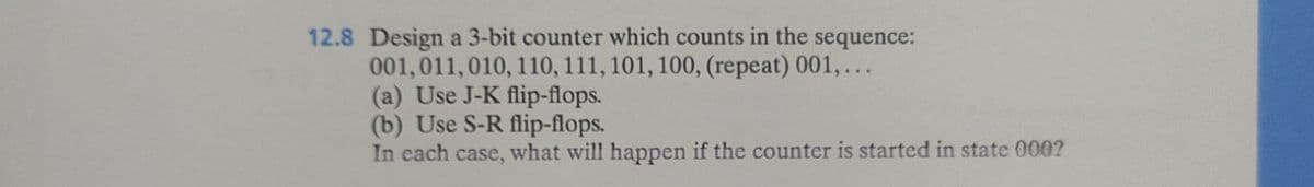 12.8 Design a 3-bit counter which counts in the sequence:
001,011, 010, 110, 111, 101, 100, (repeat) 001,...
(a) Use J-K flip-flops.
(b) Use S-R flip-flops.
In each case, what will happen if the counter is started in state 000?