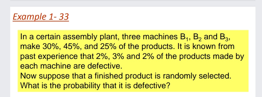 Example 1- 33
In a certain assembly plant, three machines B, B, and B3,
make 30%, 45%, and 25% of the products. It is known from
past experience that 2%, 3% and 2% of the products made by
each machine are defective.
Now suppose that a finished product is randomly selected.
What is the probability that it is defective?
