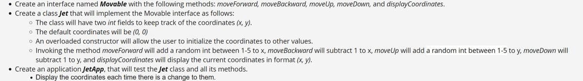 • Create an interface named Movable with the following methods: moveForward, moveBackward, moveUp, moveDown, and displayCoordinates.
• Create a class Jet that will implement the Movable interface as follows:
o The class will have two int fields to keep track of the coordinates (x, y).
o The default coordinates will be (0, 0)
o An overloaded constructor will allow the user to initialize the coordinates to other values.
o Invoking the method moveForward will add a random int between 1-5 to x, moveBackward will subtract 1 to x, moveUp will add a random int between 1-5 to y, moveDown will
subtract 1 to y, and displayCoordinates will display the current coordinates in format (x, y).
• Create an application JetApp, that will test the Jet class and all its methods.
Display the coordinates each time there is a change to them.
