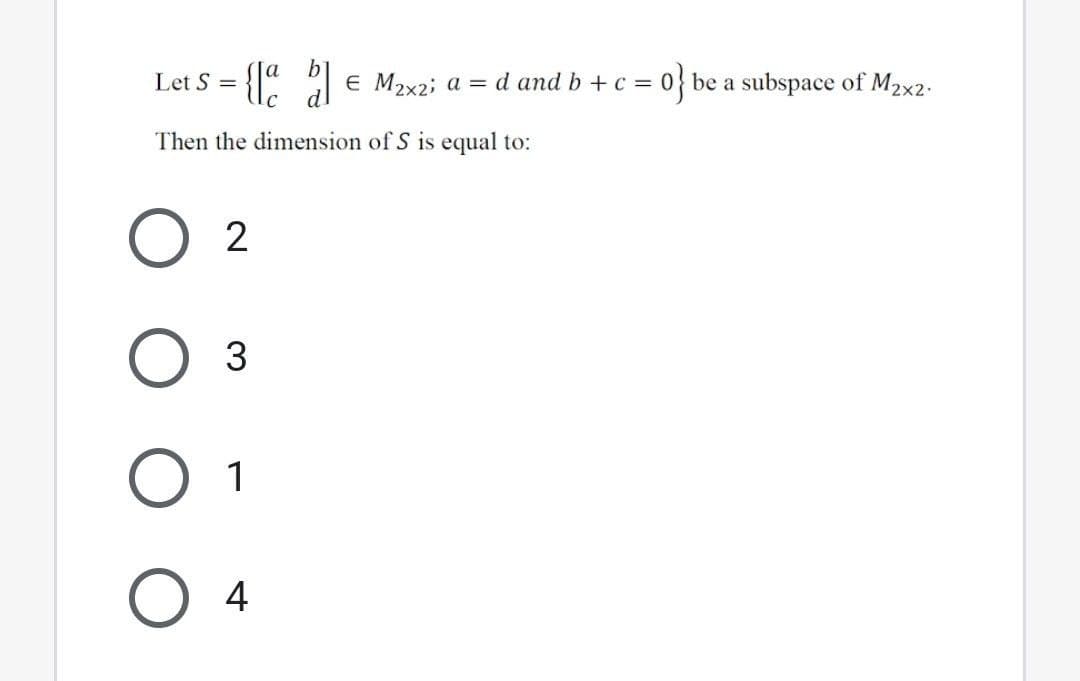 Let S =
E M2x2; a = d and b + c =
=0} be a subspace of M2x2.
Then the dimension of S is equal to:
O 2
O 1
O 4
