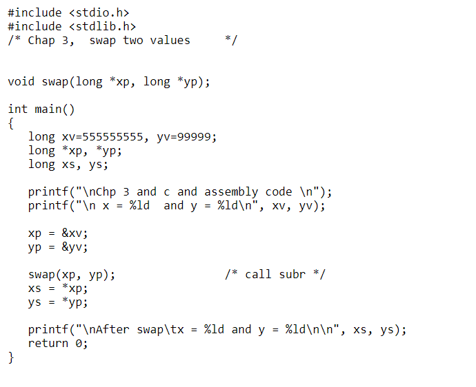 #include <stdio.h>
#include <stdlib.h>
/* Chap 3, swap two values
*/
void swap(long *xp, long *yp);
int main()
{
long xv=555555555, yv=99999;
long *xp, *yp;
long xs, ys;
printf("\nchp 3 and c and assembly code \n");
printf("\n x = %ld and y = %ld\n", xv, yv);
= &xv;
&yv;
ур
Swap(xp, ур);
*xp;
*yp;
/* call subr */
XS
ys
printf("\nAfter swap\tx = %ld and y = %ld\n\n", xs, ys);
return 0;
}
