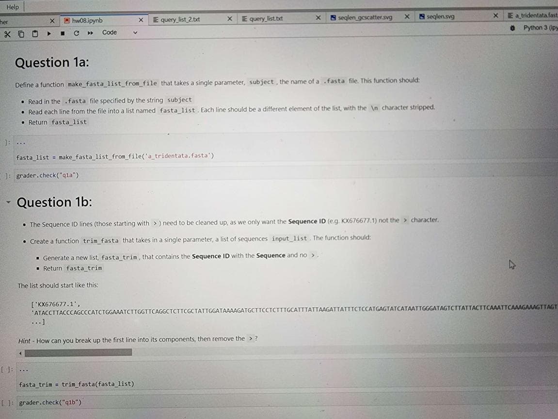 Help
her
X 00
]: ...
▼
X
▶
hw08.ipynb
■ с
[ ]: ...
Code
v
fasta_list = make_fasta_list_from_file('a_tridentata.fasta')
]: grader.check("qla")
['KX676677.1',
X
E query_list_2.txt
Xx
Question 1a:
Define a function make_fasta_list_from_file that takes a single parameter, subject, the name of a .fasta file. This function should:
Read in the .fasta file specified by the string subject
Read each line from the file into a list named fasta_list. Each line should be a different element of the list, with the \n character stripped.
Return fasta_list
[]: grader.check("q1b")
E query list.txt
▪ Generate a new list, fasta_trim, that contains the Sequence ID with the Sequence and no >.
Return fasta_trim
The list should start like this:
fasta_trim = trim_fasta(fasta_list)
X
Question 1b:
• The Sequence ID lines (those starting with >) need to be cleaned up, as we only want the Sequence ID (e.g. KX676677.1) not the character.
• Create a function trim_fasta that takes in a single parameter, a list of sequences input_list. The function should:
Hint - How can you break up the first line into its components, then remove the > ?
(
seqlen gescatter.svg
X
seqlen.svg
'ATACCTTACCCAGCCCATCTGGAAATCTTGGTTCAGGCTCTTCGCTATTGGATAAAAGATGCTTCCTCTTTGCATTTATTAAGATTATTTCTCCATGAGTATCATAATTGGGATAGTCTTATTACTTCAAATTCAAAGAAAGTTAGT
XE a tridentata.fast-
Python 3 (lpy
4