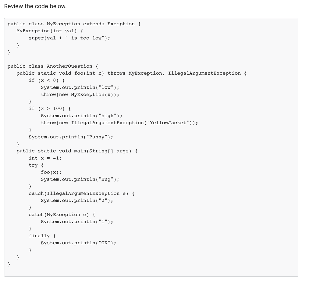 Review the code below.
public class MyException extends Exception {
MyException (int val) {
}
}
super (val + " is too low");
public class AnotherQuestion {
public static void foo(int x) throws MyException, IllegalArgumentException {
if (x < 0) {
}
if (x > 100) {
}
System.out.println("low");
throw (new MyException (x));
System.out.println("high");
throw (new IllegalArgumentException ("YellowJacket"));
System.out.println("Bunny");
}
public static void main(String[] args) {
int x = -1;
try {
}
foo (x);
System.out.println("Bug");
}
catch (IllegalArgumentException e) {
System.out.println("2");
}
catch (MyException e) {
System.out.println("1");
}
finally {
System.out.println("OK");