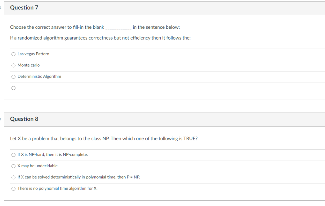 Question 7
Choose the correct answer to fill-in the blank
in the sentence below:
If a randomized algorithm guarantees correctness but not efficiency then it follows the:
O Las vegas Pattern
O Monte carlo
100
O Deterministic Algorithm
Question 8
Let X be a problem that belongs to the class NP. Then which one of the following is TRUE?
O If X is NP-hard, then it is NP-complete.
O X may be undecidable.
○ If X can be solved deterministically in polynomial time, then P = NP.
O There is no polynomial time algorithm for X.