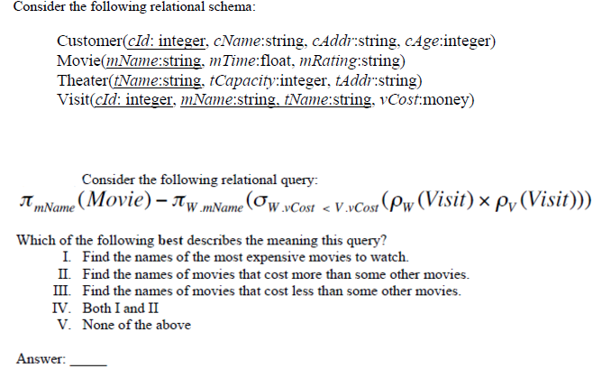 Consider the following relational schema:
Customer(cId: integer, cName:string, cAddr:string, cAge:integer)
Movie(mName:string, mTime:float, mRating:string)
Theater(tName:string, tCapacity:integer, tAddr:string)
Visit(cId: integer, mName:string, tName:string, vCost:money)
Consider the following relational query:
(Movie) - Tw.mName (w.vCost <V.vCost (Pw (Visit) × py (Visit)))
Which of the following best describes the meaning this query?
I. Find the names of the most expensive movies to watch.
II. Find the names of movies that cost more than some other movies.
III. Find the names of movies that cost less than some other movies.
IV. Both I and II
V. None of the above
Answer: