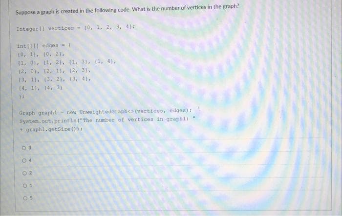 Suppose a graph is created in the following code. What is the number of vertices in the graph?
Integer] vertices (0, 1, 2, 3, 4);
int[][] edges = {
(0, 1), (0, 2),
(1, 0), (1, 2), (1, 3), (1, 4),
(2, 0), (2, 1), (2, 3),
(3, 1), (3, 2), (3, 4).
(4, 1), (4, 3)
}}
Graph graphl new UnweightedGraph<> (vertices, edges);
System.out.println("The number of vertices in graphl: "
+ graphi.getSize());
0 3
04
02
01
05