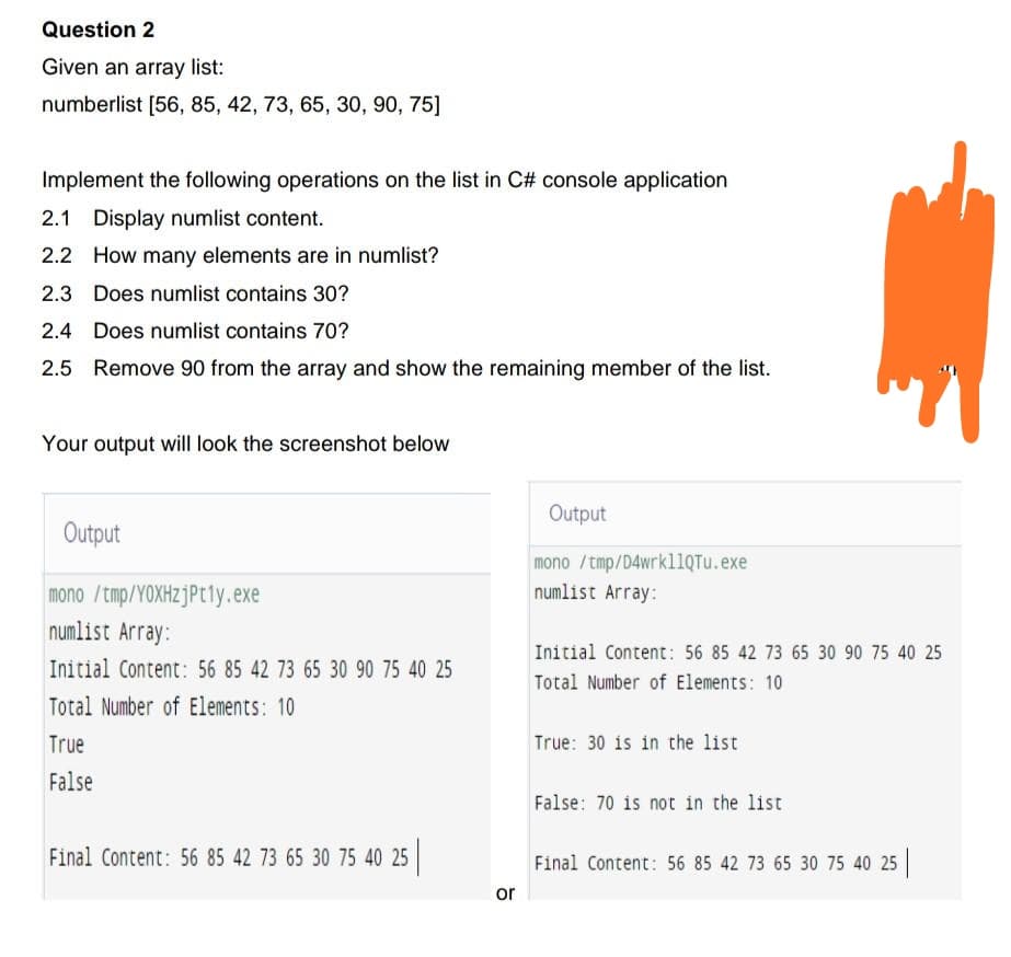 Question 2
Given an array list:
numberlist [56, 85, 42, 73, 65, 30, 90, 75]
Implement the following operations on the list in C# console application
2.1 Display numlist content.
2.2
How many elements are in numlist?
2.3 Does numlist contains 30?
2.4 Does numlist contains 70?
2.5 Remove 90 from the array and show the remaining member of the list.
Your output will look the screenshot below
Output
mono /tmp/YOXHzjPt1y.exe
numlist Array:
Initial Content: 56 85 42 73 65 30 90 75 40 25
Total Number of Elements: 10
True
False
Final Content: 56 85 42 73 65 30 75 40 25 |
or
Output
mono /tmp/D4wrkllQTu.exe
numlist Array:
Initial Content: 56 85 42 73 65 30 90 75 40 25
Total Number of Elements: 10
True: 30 is in the list
False: 70 is not in the list
Final Content: 56 85 42 73 65 30 75 40 25