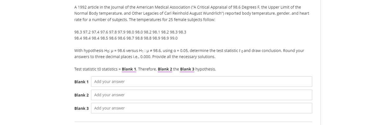 A 1992 article in the Journal of the American Medical Association ("A Critical Appraisal of 98.6 Degrees F, the Upper Limit of the
Normal Body temperature, and Other Legacies of Carl Reinhold August Wundrlich") reported body temperature, gender, and heart
rate for a number of subjects. The temperatures for 25 female subjects follow:
98.3 97.2 97.4 97.6 97.8 97.9 98.0 98.0 98.2 98.1 98.2 98.3 98.3
98.4 98.4 98.4 98.5 98.6 98.6 98.7 98.8 98.8 98.9 98.9 99.0
With hypothesis Họ: u = 98.6 versus H1 : µ # 98.6, using a = 0.05, determine the test statistic to and draw conclusion. Round your
answers to three decimal places i.e., 0.000. Provide all the necessary solutions.
Test statistic to statistics = Blank 1. Therefore, Blank 2 the Blank 3 hypothesis.
Blank 1
Add your answer
Blank 2
Add your answer
Blank 3
Add your answer
