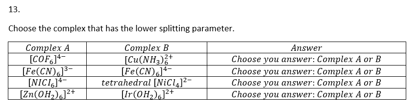 13.
Choose the complex that has the lower splitting parameter.
Complex B
[Cu(NH3)2+
Complex A
[COF]4-
[Fe(CN)6]³-
[NICI]
[Zn(OH₂)]²+
[Fe(CN)6]4-
tetrahedral [NiCl4]²—
[Ir(OH₂)6]²+
Answer
Choose you answer: Complex A or B
Choose you answer: Complex A or B
Choose you answer: Complex A or B
Choose you answer: Complex A or B