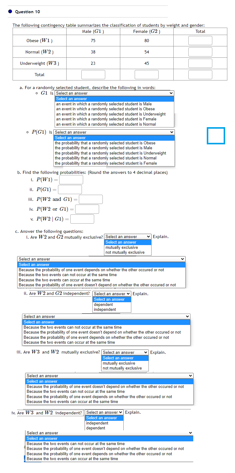 Question 10
The following contingency table summarizes the classification of students by weight and gender:
Male (G1)
Female (G2)
Total
75
Obese (W1)
Normal (W2)
Underweight (W3)
Total
o P(G1) is Select an answer
Select an answer
38
23
Select an answer
Select an answer
a. For a randomly selected student, describe the following in words:
o G1 is Select an answer
Select an answer
an event in which a randomly selected student is Male
an event in which a randomly selected student is Obese
an event in which a randomly selected student is Underweight
an event in which a randomly selected student is Female
an event in which a randomly selected student is Normal
the probability that a randomly selected student is Obese
the probability that a randomly selected student is Male
80
the probability that a randomly selected student is Underweight
the probability that a randomly selected student is Normal
the probability that a randomly selected student is Female
b. Find the following probabilities: (Round the answers to 4 decimal places)
i. P(W1) =
ii. P(G1) =
iii. P(W2 and G1) =
iv. P(W2 or G1) :
v. P(W2 | G1) =
c. Answer the following questions:
i. Are W2 and G2 mutually exclusive? Select an answer
Select an answer
mutually exclusive
not mutually exclusive
54
45
Because the probability of one event depends on whether the other occured or not
Because the two events can not occur at the same time
dependent
independent
Select an answer
Select an answer
Because the two events can occur at the same time
Because the probability of one event doesn't depend on whether the other occured or not
ii. Are W2 and G2 independent?
Select an answer
Select an answer
mutually exclusive
not mutually exclusive
Select an answer ✓ Explain.
Select an answer
✓ Explain.
Select an answer
Select an answer
Because the two events can not occur at the same time
Because the probability of one event doesn't depend on whether the other occured or not
Because the probability of one event depends on whether the other occured or not
Because the two events can occur at the same time
iii. Are W3 and W2 mutually exclusive?
iv. Are W3 and W2 independent? Select an answer Explain.
Select an answer
independent
dependent
Select an answer
Select an answer
Because the probability of one event doesn't depend on whether the other occured or not
Because the two events can not occur at the same time
Because the probability of one event depends on whether the other occured or not
Because the two events can occur at the same time
✓ Explain.
Because the two events can not occur at the same time
Because the probability of one event doesn't depend on whether the other occured or not
Because the probability of one event depends on whether the other occured or not
Because the two events can occur at the same time