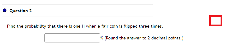 Question 2
Find the probability that there is one H when a fair coin is flipped three times.
% (Round the answer to 2 decimal points.)