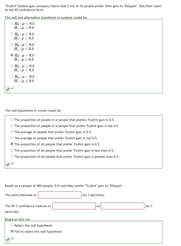 "Trydint" bubble-gum company claims that 5 out of 10 people prefer their gum to "Eklypse". Test their claim
at the 99 confidence level.
The null and alternative hypothesis in symbols would be:
Ho: <0.5
H : μ > 0.5
Ho: p≥ 0.5
H₁: p<0.5
Ho: p ≤ 0.5
H₁: p > 0.5
ⒸHo: p=0.5
H₁: p / 0.5
Ο Ho : μ > 0.5
H : μ < 0,5
Ho:μ=0.5
H₁: p0.5
The null hypothesis in words would be:
O The proportion of people in a sample that prefers Trydint gum is 0.5.
The proportion of people in a sample that prefer Trydint gum is not 0.5
The average of people that prefer Trydint gum is 0.5.
The average of people that prefer Trydint gum is not 0.5.
The proportion of all people that prefer Trydint gum is 0.5
The proportion of all people that prefer Trydint gum is less than 0.5.
The proportion of all people that prefer Trydint gum is greater than 0.5.
Based on a sample of 480 people, 215 said they prefer "Trydint" gum to "Eklypse".
The point estimate is:
(to 3 decimals)
The 99% confidence interval is:
decimals)
Based on this we:
O Reject the null hypothesis
Fail to reject the null hypothesis
to
(to 3