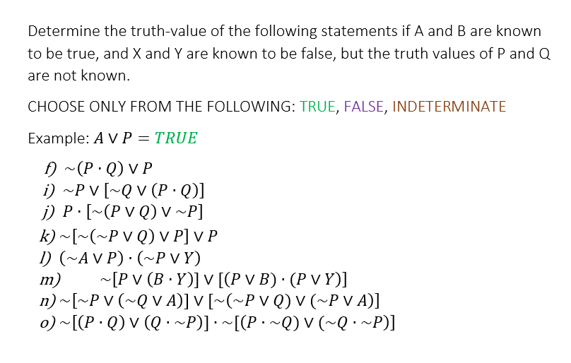 Determine the truth-value of the following statements if A and B are known
to be true, and X and Y are known to be false, but the truth values of P and Q
are not known.
CHOOSE ONLY FROM THE FOLLOWING: TRUE, FALSE, INDETERMINATE
Example: A V P = TRUE
f) ~(P.Q) VP
i) ~P V [~Q V (P · Q)]
j) P. [~(P VQ) V ~P]
k) ~[~(~P VQ) V P] V P
1) (~AVP)· (~PVY)
m)
~[P V (B.Y)] V [(P v B) · (P v Y)]
n) ~[~PV (~QV A)] V [~(~P V Q) V (~P V A)]
o) ~[(PQ) V (Q · ~P)] · ~[(P · ~Q) V (~Q ·~P)]