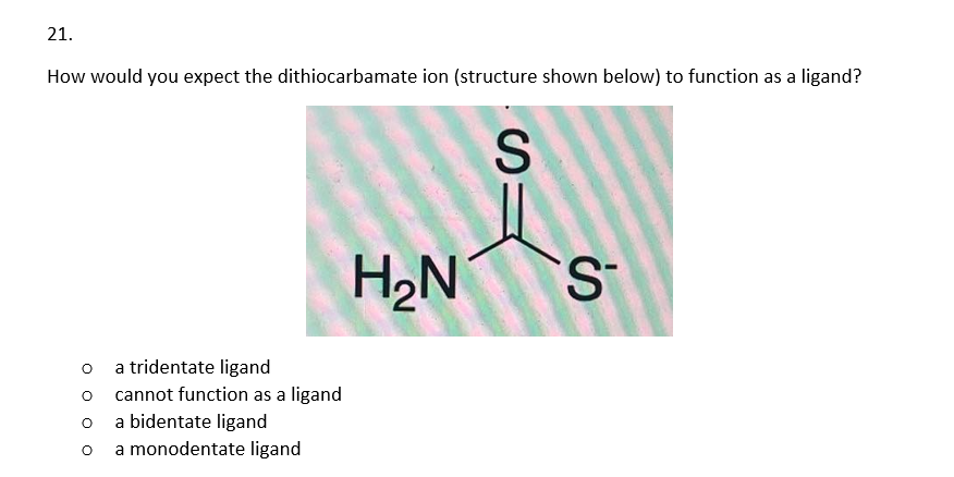 21.
How would you expect the dithiocarbamate ion (structure shown below) to function as a ligand?
O
a tridentate ligand
O cannot function as a ligand
O a bidentate ligand
O
a monodentate ligand
H₂N
S
S