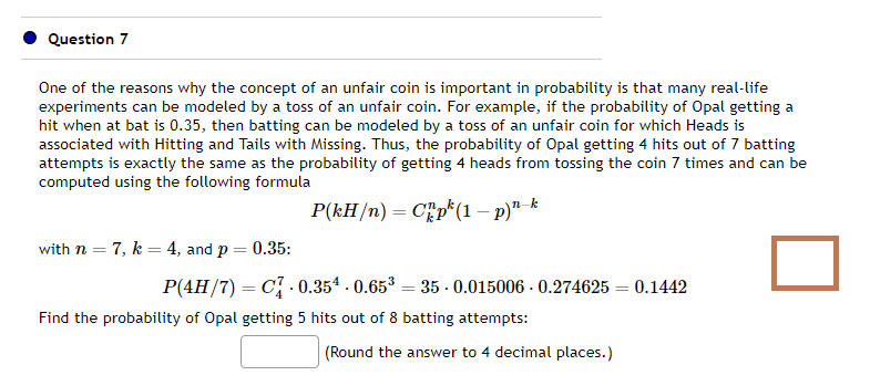 Question 7
One of the reasons why the concept of an unfair coin is important in probability is that many real-life
experiments can be modeled by a toss of an unfair coin. For example, if the probability of Opal getting a
hit when at bat is 0.35, then batting can be modeled by a toss of an unfair coin for which Heads is
associated with Hitting and Tails with Missing. Thus, the probability of Opal getting 4 hits out of 7 batting
attempts is exactly the same as the probability of getting 4 heads from tossing the coin 7 times and can be
computed using the following formula
P(kH/n)
Chp (1 - p)n-k
with n = 7, k = 4, and p = 0.35:
P(4H/7) = C 0.354-0.65³ 35 -0.015006 -0.274625= 0.1442
Find the probability of Opal getting 5 hits out of 8 batting attempts:
(Round the answer to 4 decimal places.)