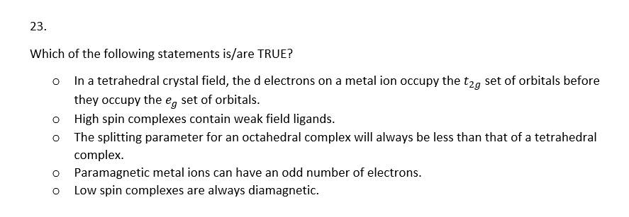 23.
Which of the following statements is/are TRUE?
o
In a tetrahedral crystal field, the d electrons on a metal ion occupy the t2g set of orbitals before
they occupy the eg set of orbitals.
High spin complexes contain weak field ligands.
o The splitting parameter for an octahedral complex will always be less than that of a tetrahedral
complex.
O Paramagnetic metal ions can have an odd number of electrons.
O
Low spin complexes are always diamagnetic.