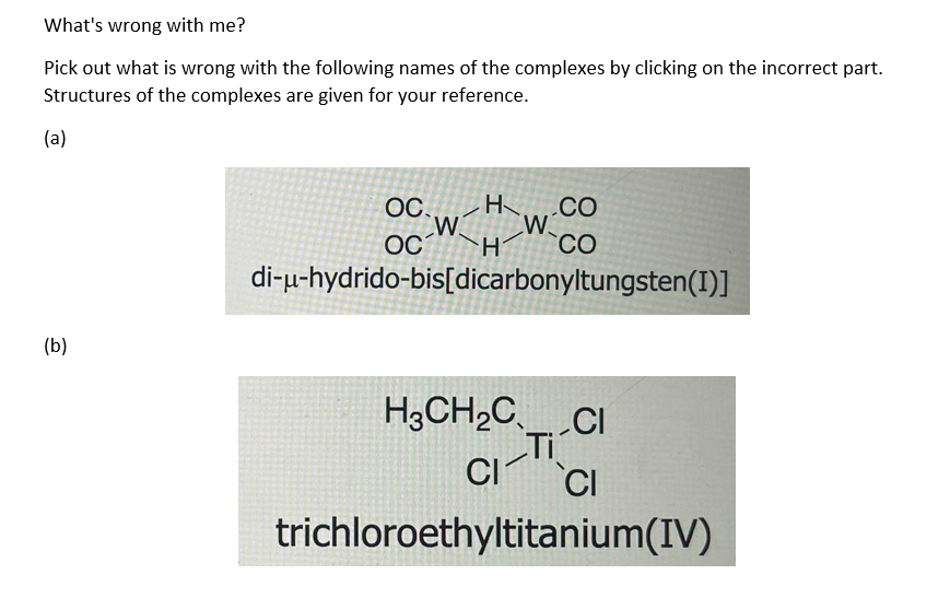 What's wrong with me?
Pick out what is wrong with the following names of the complexes by clicking on the incorrect part.
Structures of the complexes are given for your reference.
(a)
(b)
OC.....
H.CO
OCH CO
di-u-hydrido-bis[dicarbonyltungsten(I)]
H3CH₂CCI
Ti
CI-TI-
trichloroethyltitanium(IV)
CI