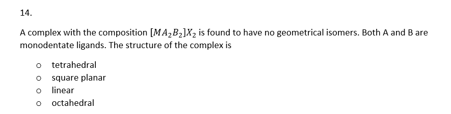 14.
A complex with the composition [MA₂B₂]X₂ is found to have no geometrical isomers. Both A and B are
monodentate ligands. The structure of the complex is
O
O
tetrahedral
square planar
linear
octahedral