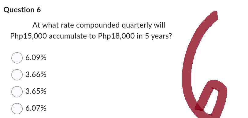 Question 6
At what rate compounded quarterly will
Php15,000 accumulate to Php18,000 in 5 years?
O 6.09%
3.66%
3.65%
6.07%