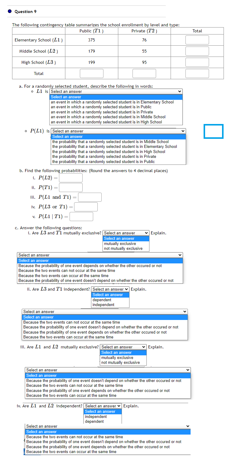 ● Question 9
The following contingency table summarizes the school enrollment by level and type:
Public (11)
Private (T2)
Elementary School (L1)
Middle School (L2)
High School (L3)
Total
iv. P(L3 or T1) =
v. P(L1 | T1) =
375
c. Answer the following questions:
179
a. For a randomly selected student, describe the following in words:
o L1 is Select an answer
Select an answer
Select an answer
199
Select an answer
an event in which a randomly selected student is in Elementary School
an event in which a randomly selected student is i Public
an event in which a randomly selected student is in Private
an event in which a randomly selected student is in Middle School
an event in which a randomly selected student is in High School
o P(L1) is Select an answer
Select an answer
the probability that a randomly selected student is in Middle School
the probability that a randomly selected student is in Elementary School
the probability that a randomly selected student is in High School
the probability that a randomly selected student is in Private
the probability that a randomly selected student is in Public
b. Find the following probabilities: (Round the answers to 4 decimal places)
i. P(L2) =
ii. P(T1) =
iii. P(L1 and T1) =
=
i. Are L3 and T1 mutually exclusive?
Select an answer
Select an answer
76
55
95
iv. Are L1 and L2 independent?
Select an answer
Select an answer
mutually exclusive
not mutually exclusive
Because the probability of one event depends on whether the other occured or not
Because the two events can not occur at the same time
Because the two events can occur at the same time
Because the probability of one event doesn't depend on whether the other occured or not
ii. Are L3 and T1 independent?
dependent
independent
iii. Are L1 and L2 mutually exclusive? Select an answer
Select an answer
mutually exclusive
not mutually exclusive
Select an answer ✓ Explain.
Select an answer
Select an answer
Select an answer
Because the two events can not occur at the same time
Because the probability of one event doesn't depend on whether the other occured or not
Because the probability of one event depends on whether the other occured or not
Because the two events can occur at the same time
✓ Explain.
Select an answer ✓ Explain.
Select an answer
independent
dependent
Because the probability of one event doesn't depend on whether the other occured or not
Because the two events can not occur at the same time
Because the probability of one event depends on whether the other occured or not
Because the two events can occur at the same time
✓ Explain.
Select an answer
Select an answer
Because the two events can not occur at the same time
Because the probability of one event doesn't depend on whether the other occured or not
Because the probability of one event depends on whether the other occured or not
Because the two events can occur at the same time
Total