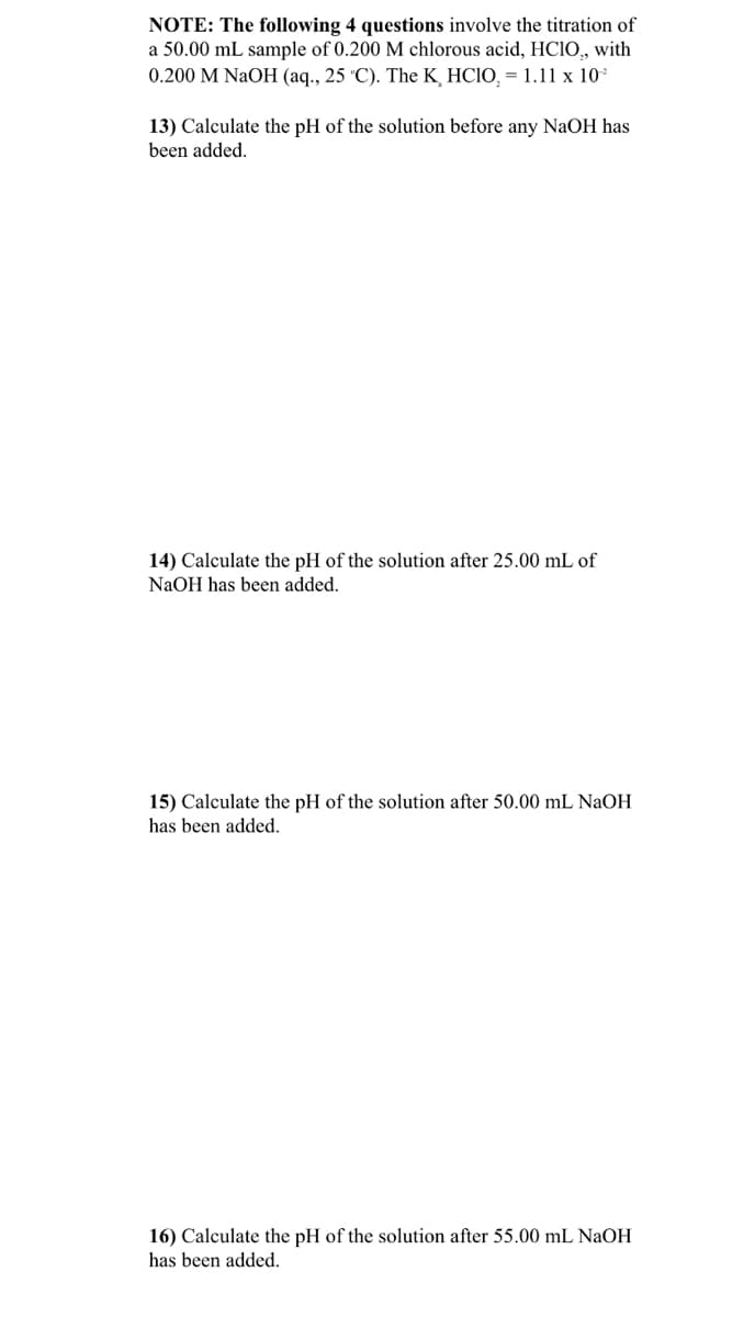 NOTE: The following 4 questions involve the titration of
a 50.00 mL sample of 0.200 M chlorous acid, HCIO, with
0.200 M NaOH (aq., 25 °C). The K HCIO, = 1.11 x 10*
13) Calculate the pH of the solution before any NaOH has
been added.
14) Calculate the pH of the solution after 25.00 mL of
NaOH has been added.
15) Calculate the pH of the solution after 50.00 mL NaOH
has been added.
16) Calculate the pH of the solution after 55.00 mL NAOH
has been added.
