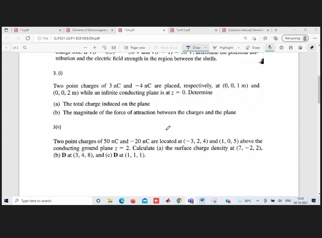 A "repdf
A Elements of Electromagnetic x
A
"DA pdf
A "unit-ll.pdf
[Salutions Manuall Elements x+
O File G:/Fs21-22/F1-ECE1003/DA.pdf
Not syncing
...
of 2 Q
+
D Page view
A Read aloud
V Draw
Y Highlight
O Erase
tribution and the electric field strength in the region between the shells.
3. (i)
Two point charges of 3 nC and -4 nC are placed, respectively, at (0, 0, 1 m) and
(0, 0, 2 m) while an infinite conducting plane is at z = 0. Determine
(a) The total charge induced on the plane
(b) The magnitude of the force of attraction between the charges and the plane
3(ii)
Two point charges of 50 nC and - 20 nC are located at (-3, 2, 4) and (1, 0, 5) above the
conducting ground plane z 2. Calculate (a) the surface charge density at (7, -2, 2),
(b) D at (3, 4, 8), and (c) D at (1, 1, 1).
15:33
P Type here to search
W.
30°C
A O 4 ENG
04-10-2021
