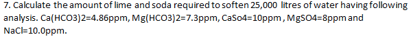 7. Calculate the amount of lime and soda required to soften 25,000 litres of water having following
analysis. Ca(HCO3)2=4.86ppm, Mg(HCO3)2=7.3ppm, CaSo4=10ppm, MgSO4=8ppm and
NaC=10.0ppm.
