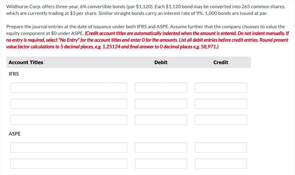 Wildhorse Corp. offers three-year, 6% convertible bonds (par $1,120). Each $1,120 bond may be converted into 265 common shares,
which are currently trading at $3 per share. Similar straight bonds carry an interest rate of 9%. 1,000 bonds are issued at par.
Prepare the journal entries at the date of issuance under both IFRS and ASPE. Assume further that the company chooses to value the
equity component at $0 under ASPE. (Credit account titles are automatically indented when the amount is entered. Do not indent manually. If
no entry is required, select "No Entry" for the account titles and enter O for the amounts. List all debit entries before credit entries. Round present
value factor calculations to 5 decimal places, e.g. 1.25124 and final answer to O decimal places e.g. 58,971.)
Account Titles
IFRS
ASPE
Debit
Credit
JU