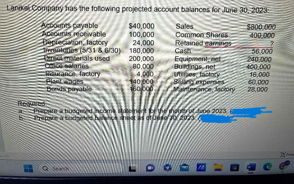 Lanikai Company has the following projected account balances for June 30, 2023:
Accounts payable
$40,000
$800,000
Accounts receivable
100,000
400,000
24,000
180,000
200,000
80,000
4,000
On
Depreciation, factory
Inventories (5/31 & 6/30)
Direct materials used
Office salaries
Insurance, factory
Plant wages
Bonds payable
Required:
a.
140.000
160.000
Q Search
Sales
Common Shares
Retained earnings
Cash
Equipment, net
Buildings, net
Utilities, factory
Selling expenses
Maintenance, factory
Prepare a budgeted income statement for the month of June 2023.
Prepare a budgeted balance sheet as of June 30, 2023.
IA
#
56,000
240,000
400,000
16,000
60,000
28,000
Focu