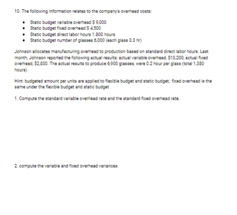 10. The following information relates to the company's overhead costs:
•
Static budget variable overhead $ 9,000
• Static budget fixed overhead S 4,500
•
Static budget direct labor hours 1.800 hours
Static budget number of glasses 6,000 (each glass 0.3 hr)
Johnson allocates manufacturing overhead to production based on standard direct labor hours. Last
month, Johnson reported the following actual results: actual variable overhead, $10,200; actual fixed
overhead, $2,830. The actual results to produce 6,900 glasses, were 0.2 hour per glass (total 1,380
hours).
Hint: budgeted amount per units are applied to flexible budget and static budget; fixed overhead is the
same under the flexible budget and static budget
1. Compute the standard variable overhead rate and the standard fixed overhead rate.
2. compute the variable and fixed overhead variances