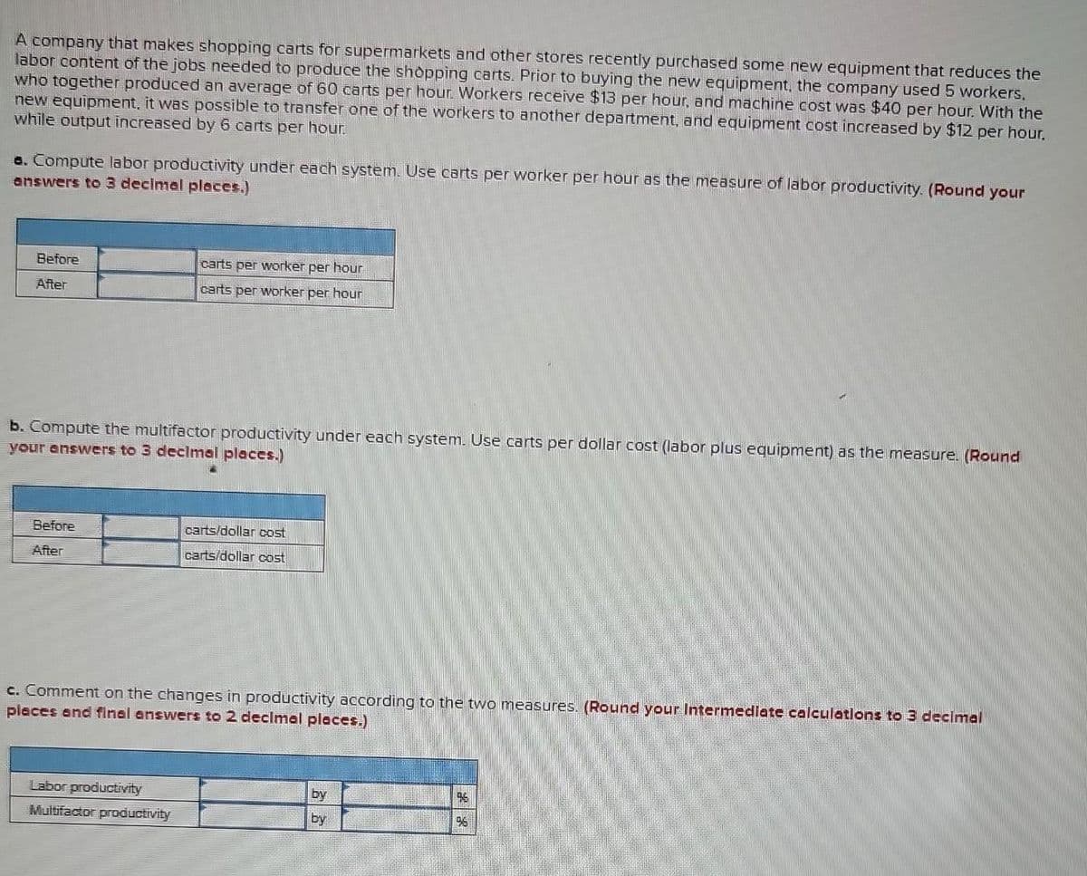 A company that makes shopping carts for supermarkets and other stores recently purchased some new equipment that reduces the
labor content of the jobs needed to produce the shopping carts. Prior to buying the new equipment, the company used 5 workers.
who together produced an average of 60 carts per hour. Workers receive $13 per hour, and machine cost was $40 per hour. With the
new equipment, it was possible to transfer one of the workers to another department, and equipment cost increased by $12 per hour.
while output increased by 6 carts per hour.
a. Compute labor productivity under each system. Use carts per worker per hour as the measure of labor productivity. (Round your
answers to 3 decimal places.)
Before
After
b. Compute the multifactor productivity under each system. Use carts per dollar cost (labor plus equipment) as the measure. (Round
your answers to 3 decimal places.)
Before
After
carts per worker per hour
carts per worker per hour
Labor productivity
Multifactor productivity
carts/dollar cost
carts/dollar cost
c. Comment on the changes in productivity according to the two measures. (Round your Intermediate calculations to 3 decimal
places and final answers to 2 decimal places.)
by
by
196
199