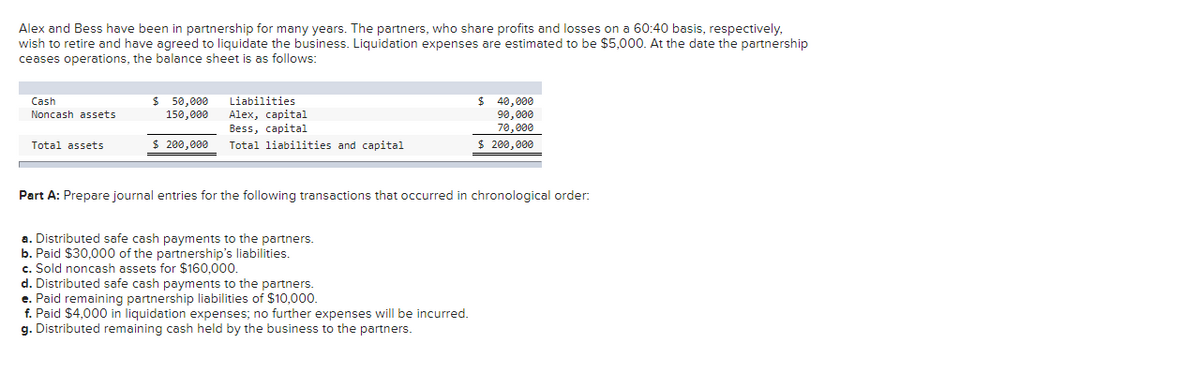 Alex and Bess have been in partnership for many years. The partners, who share profits and losses on a 60:40 basis, respectively,
wish to retire and have agreed to liquidate the business. Liquidation expenses are estimated to be $5,000. At the date the partnership
ceases operations, the balance sheet is as follows:
Cash
Noncash assets
Total assets
$ 50,000
150,000
$ 200,000
Liabilities
Alex, capital
Bess, capital
Total liabilities and capital
$40,000
90,000
70,000
$ 200,000
Part A: Prepare journal entries for the following transactions that occurred in chronological order:
a. Distributed safe cash payments to the partners.
b. Paid $30,000 of the partnership's liabilities.
c. Sold noncash assets for $160,000.
d. Distributed safe cash payments to the partners.
e. Paid remaining partnership liabilities of $10,000.
f. Paid $4,000 in liquidation expenses; no further expenses will be incurred.
g. Distributed remaining cash held by the business to the partners.
