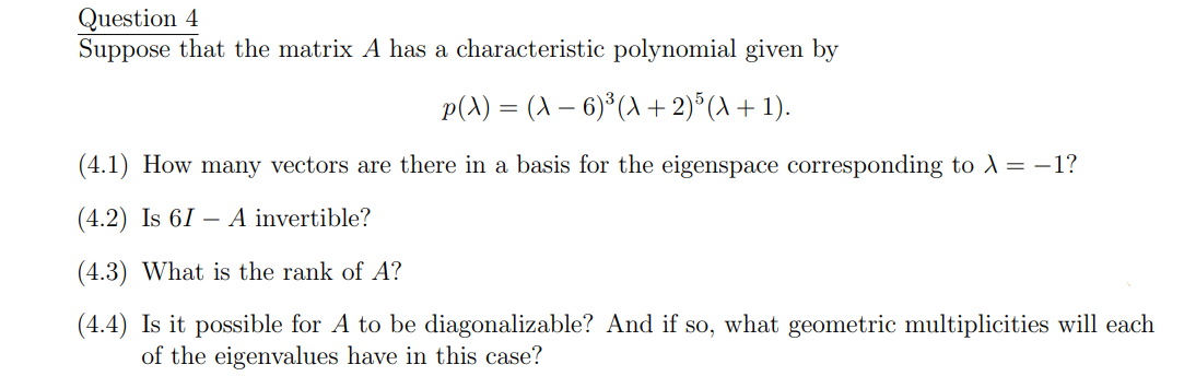 Question 4
Suppose that the matrix A has a characteristic polynomial given by
p(A) = (A − 6)³(A + 2)5 (A + 1).
(4.1) How many vectors are there in a basis for the eigenspace corresponding to λ =-1?
(4.2) Is 61 - A invertible?
(4.3) What is the rank of A?
(4.4) Is it possible for A to be diagonalizable? And if so, what geometric multiplicities will each
of the eigenvalues have in this case?